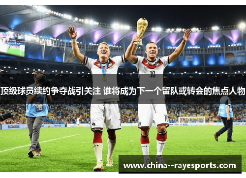 顶级球员续约争夺战引关注 谁将成为下一个留队或转会的焦点人物